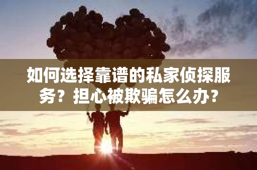 如何选择靠谱的私家侦探服务？担心被欺骗怎么办？