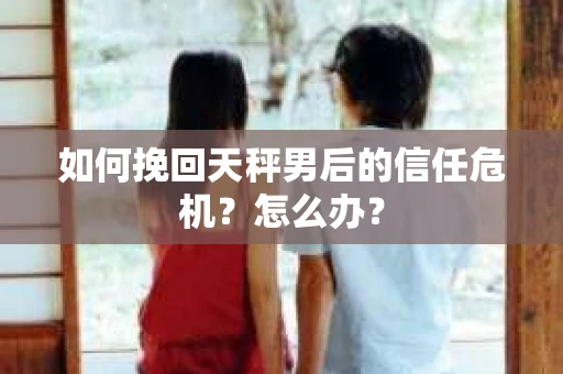 如何挽回天秤男后的信任危机?怎么办? 如何挽回天秤男后的信任危机?怎么办?