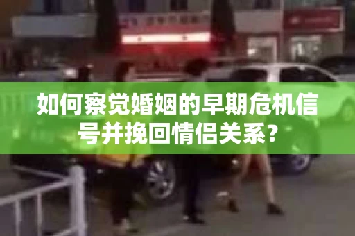 如何察觉婚姻的早期危机信号并挽回情侣关系？
