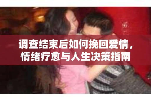 调查结束后如何挽回爱情,情绪疗愈与人生决策指南 调查结束后如何挽回爱情,情绪疗愈与人生决策指南