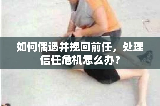 如何偶遇并挽回前任，处理信任危机怎么办？