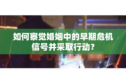 如何察觉婚姻中的早期危机信号并采取行动？