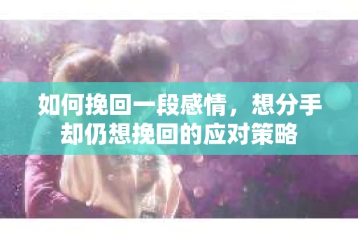 如何挽回一段感情，想分手却仍想挽回的应对策略