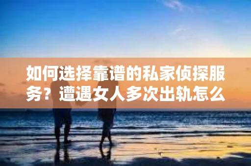 如何选择靠谱的私家侦探服务？遭遇女人多次出轨怎么办？