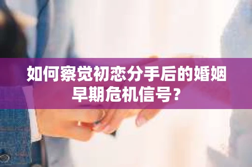 如何察觉初恋分手后的婚姻早期危机信号？