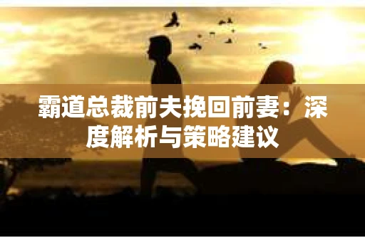 霸道总裁前夫挽回前妻:深度解析与策略建议 霸道总裁前夫挽回前妻:深度解析与策略建议