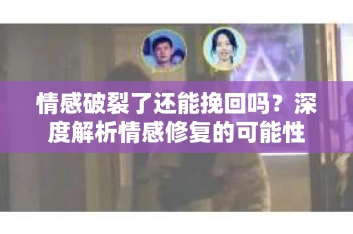 情感破裂了还能挽回吗？深度解析情感修复的可能性