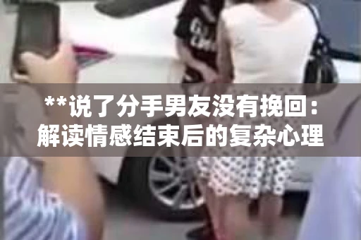 **说了分手男友没有挽回:解读情感结束后的复杂心理与现实** **说了分手男友没有挽回:解读情感结束后的复杂心理与现实**