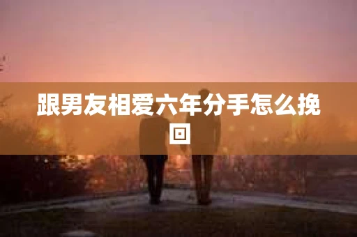 跟男友相爱六年分手怎么挽回 跟男友相爱六年分手怎么挽回