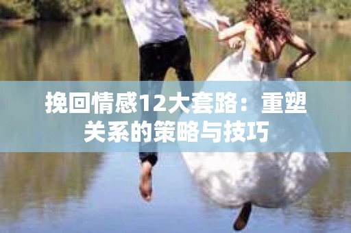 挽回情感12大套路：重塑关系的策略与技巧
