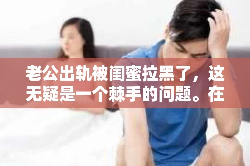 老公出轨被闺蜜拉黑了，这无疑是一个棘手的问题。在这个问题上，我想要和大家分享一下我的看法和经历，希望能给大家带来一些启示。