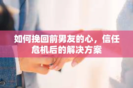 如何挽回前男友的心，信任危机后的解决方案