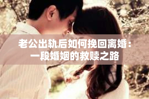 老公出轨后如何挽回离婚：一段婚姻的救赎之路