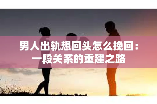 男人出轨想回头怎么挽回：一段关系的重建之路