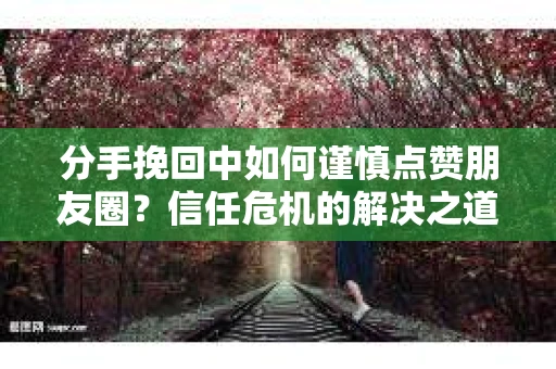 分手挽回中如何谨慎点赞朋友圈?信任危机的解决之道 分手挽回中如何谨慎点赞朋友圈?信任危机的解决之道
