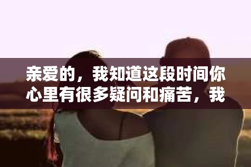 亲爱的，我知道这段时间你心里有很多疑问和痛苦，我也一样。我们在一起的时光，有欢笑也有泪水，那些美好的回忆，我永远都不会忘记。今天，我想通过这条短信，向你表达我的一些想法。