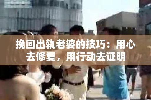 挽回出轨老婆的技巧：用心去修复，用行动去证明
