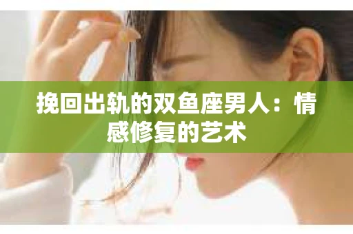 挽回出轨的双鱼座男人：情感修复的艺术