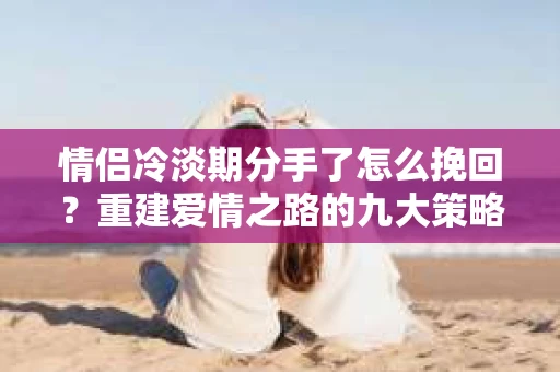 情侣冷淡期分手了怎么挽回？重建爱情之路的九大策略
