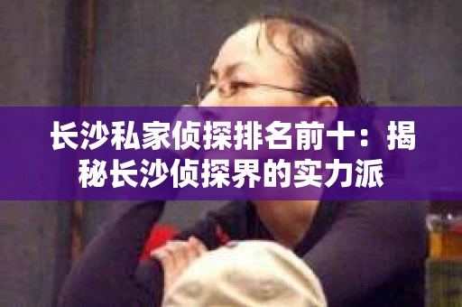 长沙私家侦探排名前十：揭秘长沙侦探界的实力派