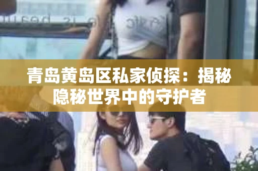 青岛黄岛区私家侦探：揭秘隐秘世界中的守护者