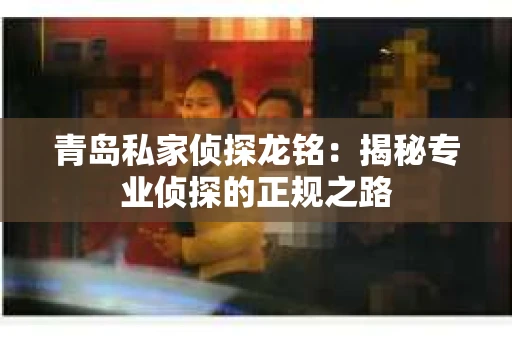 青岛私家侦探龙铭：揭秘专业侦探的正规之路