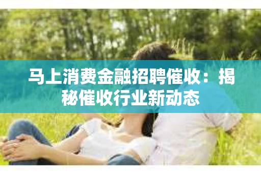 马上消费金融招聘催收：揭秘催收行业新动态