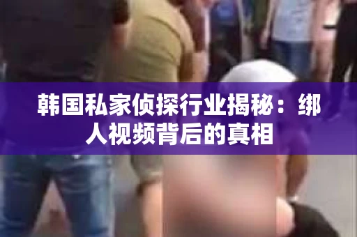 韩国私家侦探行业揭秘：绑人视频背后的真相