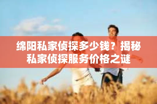 绵阳私家侦探多少钱？揭秘私家侦探服务价格之谜