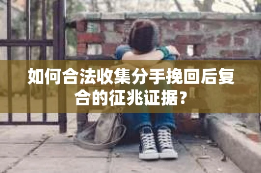如何合法收集分手挽回后复合的征兆证据? 如何合法收集分手挽回后复合的征兆证据?