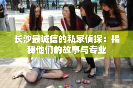 长沙最诚信的私家侦探：揭秘他们的故事与专业