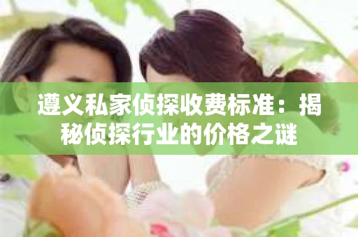 遵义私家侦探收费标准：揭秘侦探行业的价格之谜