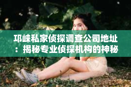 邛崃私家侦探调查公司地址：揭秘专业侦探机构的神秘面纱