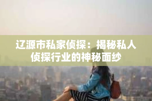 辽源市私家侦探：揭秘私人侦探行业的神秘面纱
