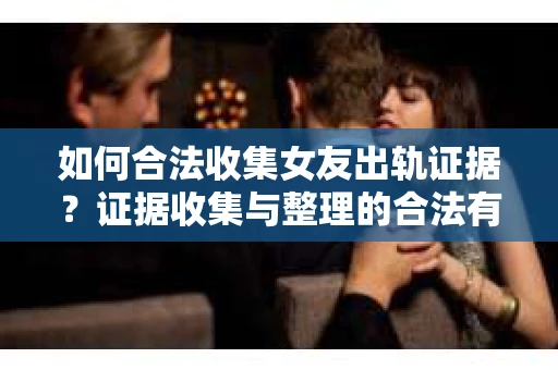 如何合法收集女友出轨证据？证据收集与整理的合法有效策略