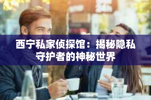 西宁私家侦探馆：揭秘隐私守护者的神秘世界
