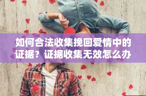 如何合法收集挽回爱情中的证据?证据收集无效怎么办? 如何合法收集挽回爱情中的证据?证据收集无效怎么办?