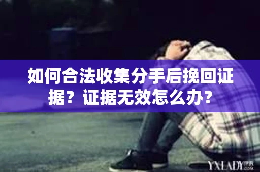如何合法收集分手后挽回证据?证据无效怎么办? 如何合法收集分手后挽回证据?证据无效怎么办?