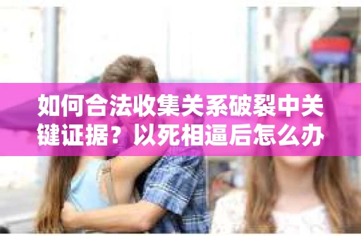 如何合法收集关系破裂中关键证据?以死相逼后怎么办? 如何合法收集关系破裂中关键证据?以死相逼后怎么办?