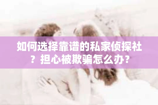 如何选择靠谱的私家侦探社？担心被欺骗怎么办？