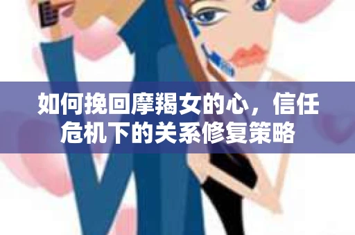 如何挽回摩羯女的心,信任危机下的关系修复策略 如何挽回摩羯女的心,信任危机下的关系修复策略