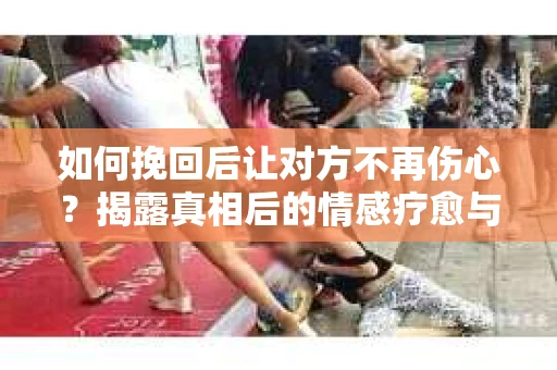 如何挽回后让对方不再伤心？揭露真相后的情感疗愈与前行计划
