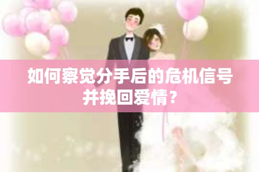 如何察觉分手后的危机信号并挽回爱情？