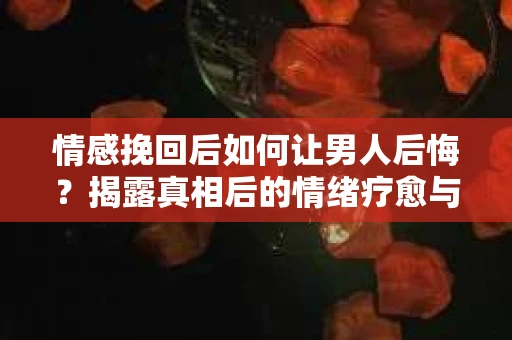情感挽回后如何让男人后悔？揭露真相后的情绪疗愈与人生决策