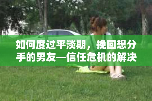 如何度过平淡期，挽回想分手的男友—信任危机的解决之道