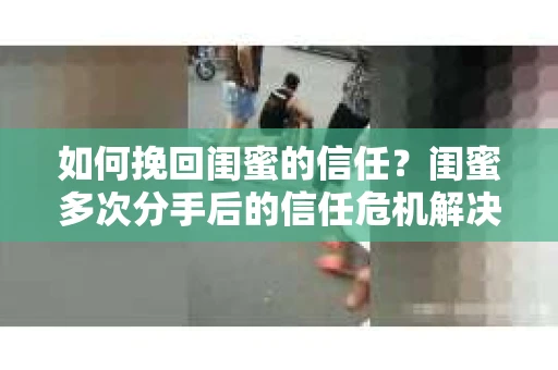 如何挽回闺蜜的信任？闺蜜多次分手后的信任危机解决方案