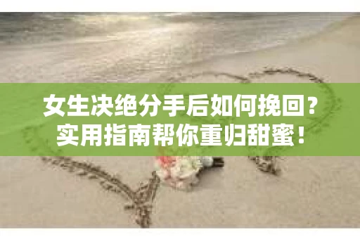 女生决绝分手后如何挽回？实用指南帮你重归甜蜜！