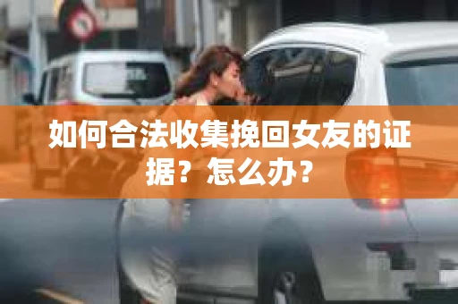 如何合法收集挽回女友的证据？怎么办？