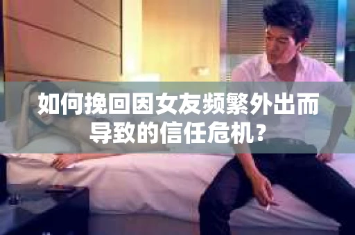 如何挽回因女友频繁外出而导致的信任危机？