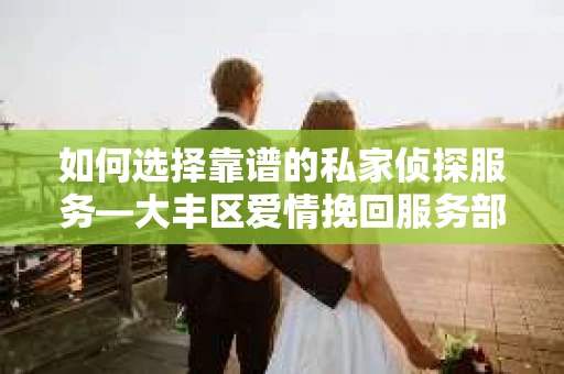如何选择靠谱的私家侦探服务—大丰区爱情挽回服务部选择指南